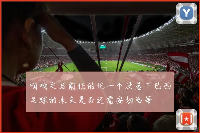 哨响之后前任的坑一个没落下巴西足球的未来是否还需安切洛蒂