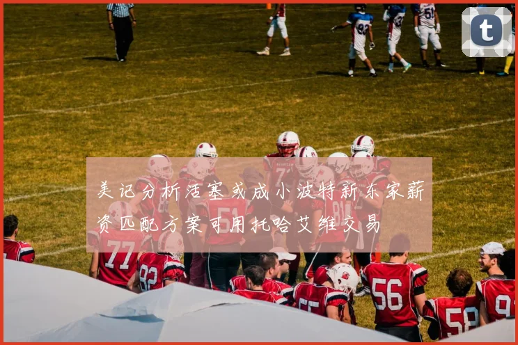 美记分析活塞或成小波特新东家薪资匹配方案可用托哈艾维交易