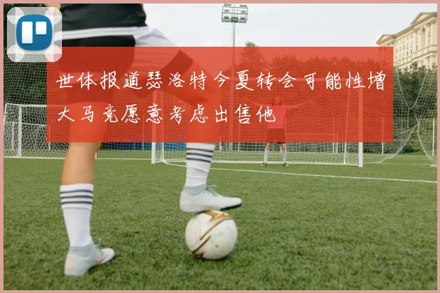 世体报道瑟洛特今夏转会可能性增大马竞愿意考虑出售他