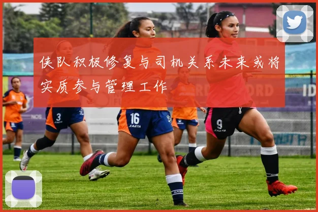 侠队积极修复与司机关系未来或将实质参与管理工作