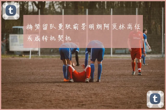 梅努留队曼联前景明朗阿莫林离任或成转机契机