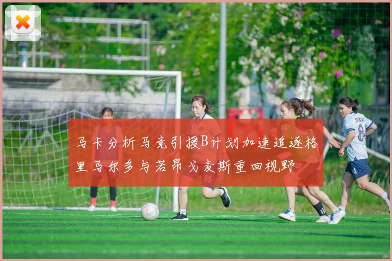 马卡分析马竞引援B计划加速追逐格里马尔多与若昂戈麦斯重回视野