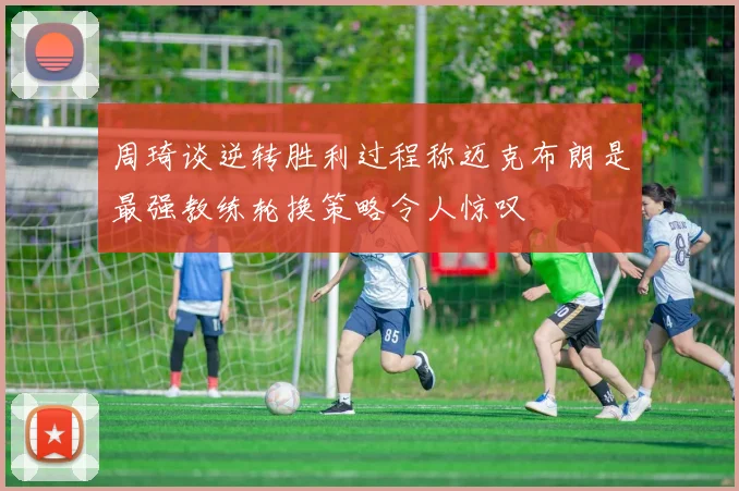 周琦谈逆转胜利过程称迈克布朗是最强教练轮换策略令人惊叹