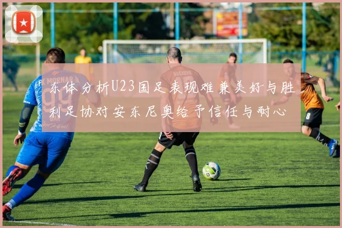 东体分析U23国足表现难兼美好与胜利足协对安东尼奥给予信任与耐心