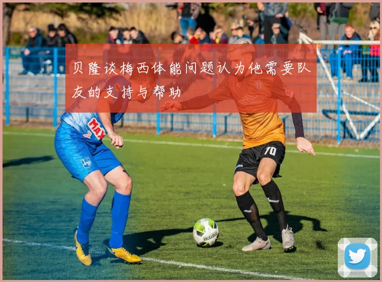 贝隆谈梅西体能问题认为他需要队友的支持与帮助