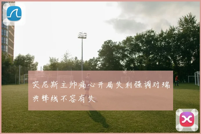 突尼斯主帅痛心开局失利强调对瑞典锋线不容有失