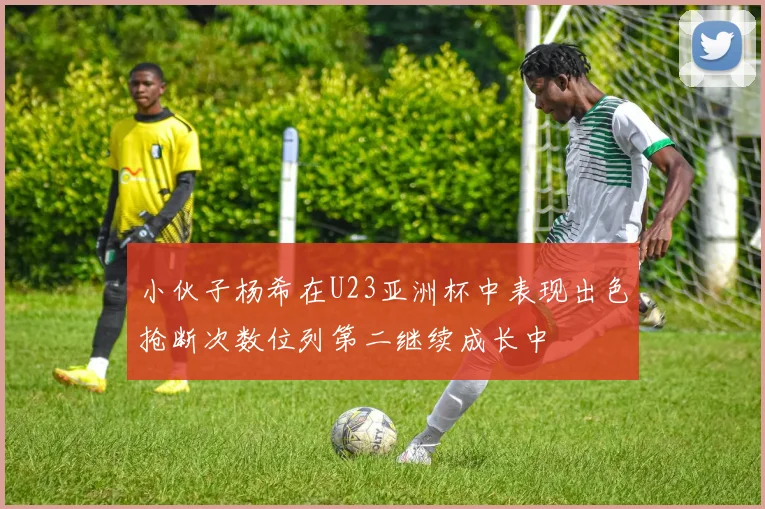 小伙子杨希在U23亚洲杯中表现出色抢断次数位列第二继续成长中