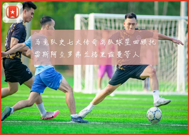 马竞队史七大传奇离队球星回顾托雷斯阿圭罗弗兰格里兹曼等人