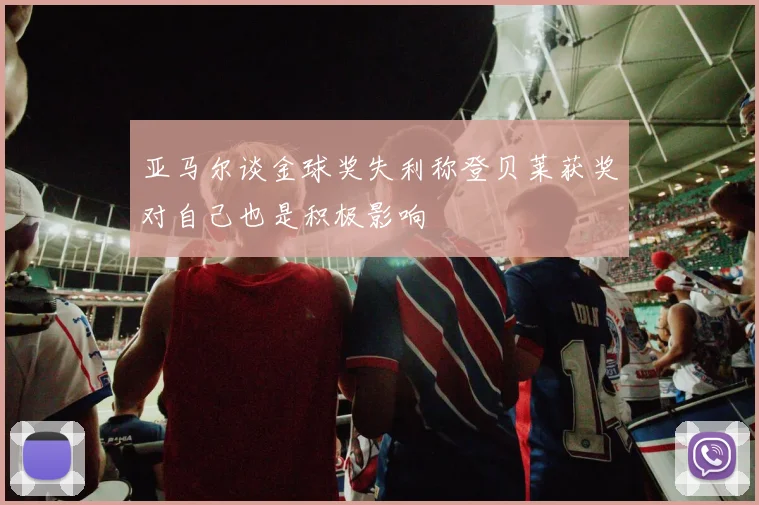 亚马尔谈金球奖失利称登贝莱获奖对自己也是积极影响