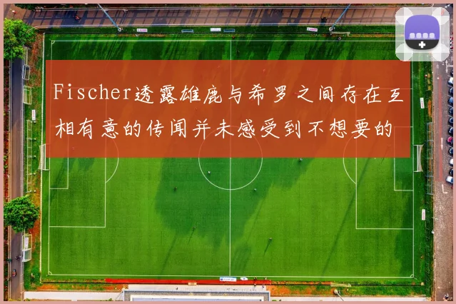Fischer透露雄鹿与希罗之间存在互相有意的传闻并未感受到不想要的迹象
