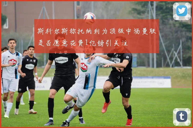 斯科尔斯称托纳利为顶级中场曼联是否愿意花费1亿镑引关注