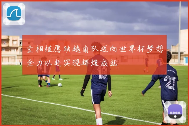金相植愿助越南队迈向世界杯梦想全力以赴实现辉煌成就
