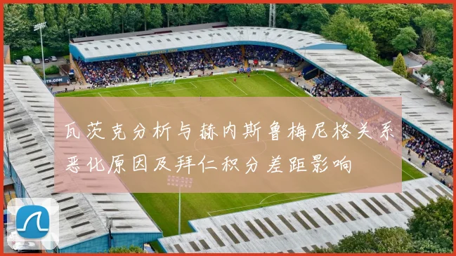 瓦茨克分析与赫内斯鲁梅尼格关系恶化原因及拜仁积分差距影响