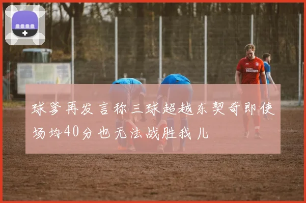 球爹再发言称三球超越东契奇即使场均40分也无法战胜我儿
