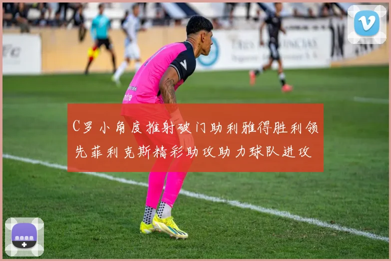 C罗小角度推射破门助利雅得胜利领先菲利克斯精彩助攻助力球队进攻