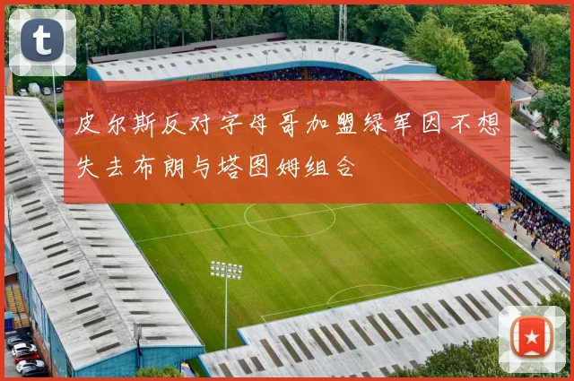皮尔斯反对字母哥加盟绿军因不想失去布朗与塔图姆组合