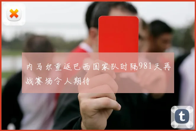 内马尔重返巴西国家队时隔981天再战赛场令人期待
