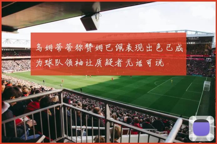 乌姆蒂蒂称赞姆巴佩表现出色已成为球队领袖让质疑者无话可说