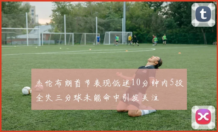 杰伦布朗首节表现低迷10分钟内5投全失三分球未能命中引发关注